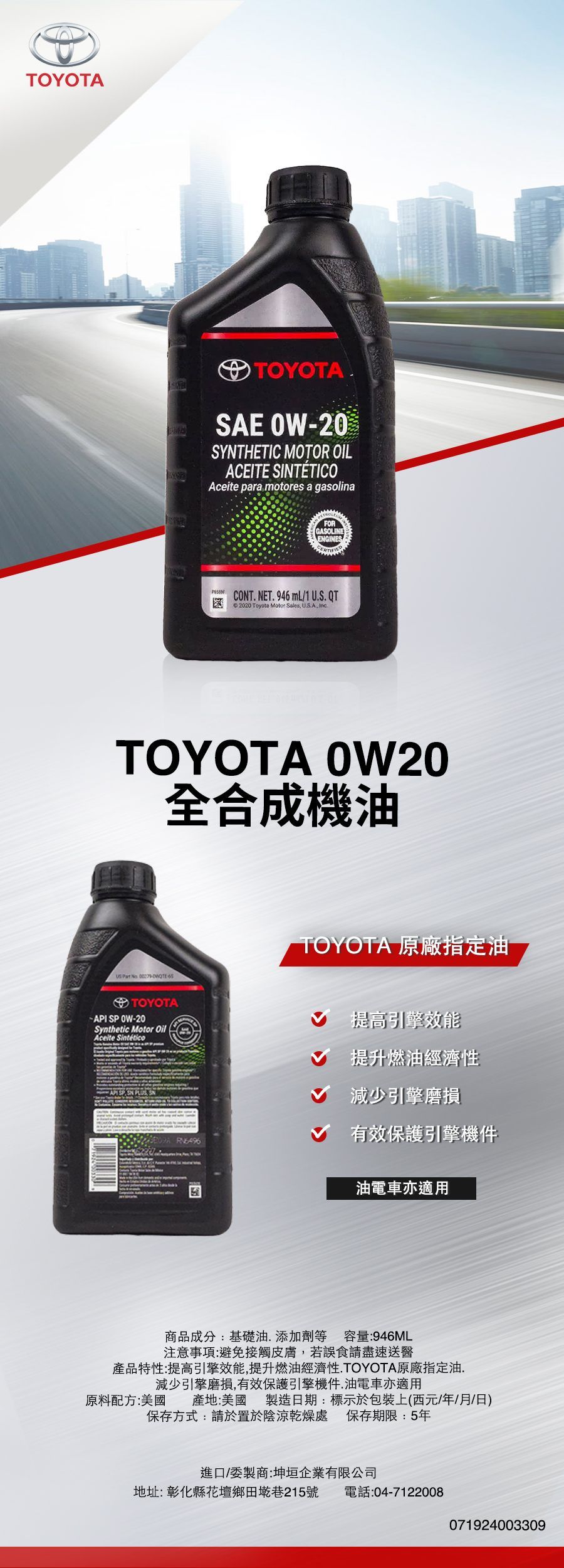 TOYOTATOYOTASAE OW20SYTHETIC MOTOR OILACEITE SINTÉTICOAceite para motores a gasolinaFORGASOLINEENGINESCT. NET. 946 mL1 U.S.QT 2020 Toyota Motor Sales U.SA, TOYOTA OW20全合成機油   TOYOTA 原廠指定油TOYOTA- API 0W-20Synthetic Motor OilAceite Sintético SP ON  N提高引擎效能提升燃油經濟性減少引擎磨損有效保護引擎機件 油電車亦適用商品成分:基礎油添加劑等 容量:946ML注意事項:避免接觸皮膚,若誤食請盡速送醫產品特性:提高引擎效能,提升燃油經濟性.TOYOTA原廠指定油.減少引擎磨損,有效保護引擎機件.油電車亦適用原料配方:美國 產地:美國製造日期:標示於包裝上(西元/年/月/日)保存方式:請置於陰涼乾燥處保存期限:5年進口/委製商:坤垣企業有限公司地址:彰化縣花壇鄉墘巷215號電話:04-7122008071924003309