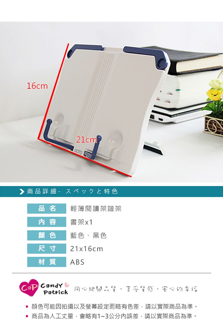 16cm21cm商品詳細特色品名輕薄閱讀架譜架容書架x1顏色藍色、黑色尺寸21x16cm材質ABS Candy Patrick用心把關品質、享受質感、安心的幸福顏色可能因拍攝以及螢幕設定而略有色差,請以實際商品為準。商品為人工丈量,會略有1~3公分內誤差,請以實際商品為準。