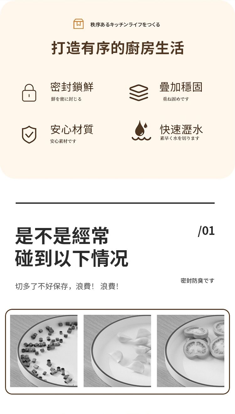 秩序あるキッチンライフをつくる打造有序的廚房生活密封鎖疊加穩固鮮を密に封じる重ね固めです安心材質安心快速瀝水素早く水を切ります是不是經常碰到以下情况/01密封防臭です切多了不好保存,浪費! 浪費!