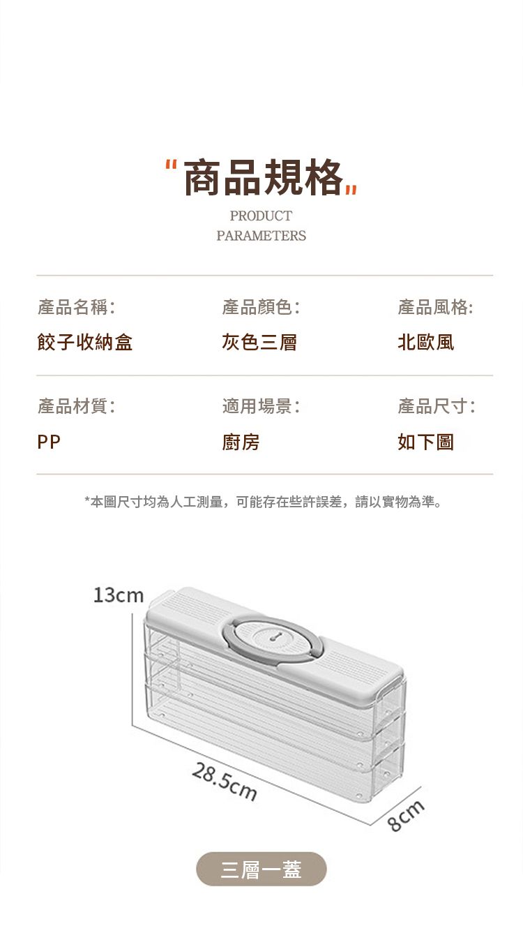 商品規格PRODUCTPARAMETERS產品名稱:產品顏色:產品風格:餃子收納盒灰色三層北歐風產品材質:適用場景:產品尺寸:PP廚房如下圖*本圖尺寸均為人工測量,可能存在些許誤差,請以實物為準。13cm28.5cm三層一蓋8cm