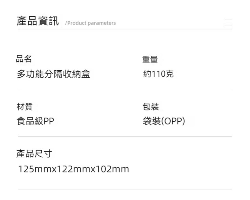 產品資訊Product parameters品名重量多功能分隔收納盒約110克材質包裝食品級PP袋裝(OPP)產品尺寸125mmx122mmx102mm