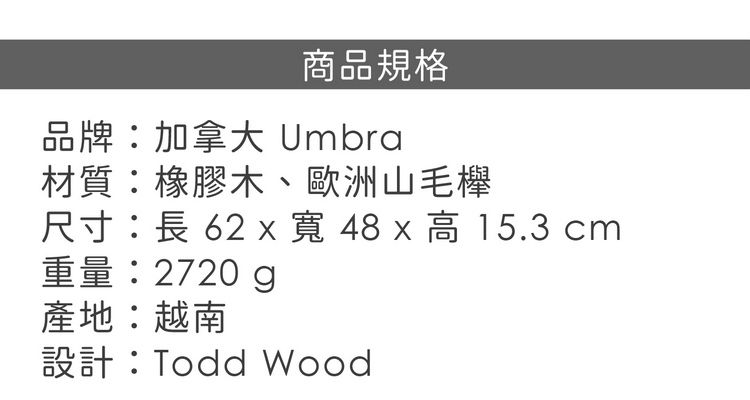 商品規格品牌:加拿大 Umbra材質:橡膠木、歐洲山毛櫸尺寸:長 62 x  48 x 高 15.3 cm重量:2720 g產地:越南設計:Todd Wood