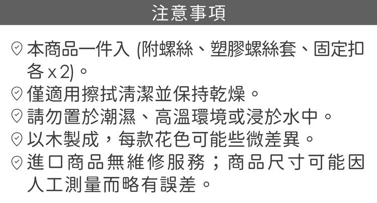 注意事項本商品一件入(附螺絲、塑膠螺絲套、固定扣各x2。僅適用擦拭清潔並保持乾燥。請勿置於潮濕、高溫環境或浸於水中。以木製成,每款花色可能些微差異。進口商品無維修服務;商品尺寸可能因人工測量而略有誤差。