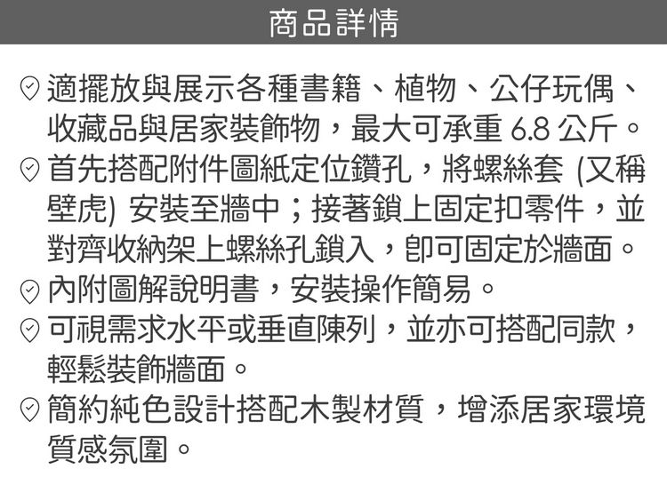 商品詳情適擺放與展示各種書籍、植物、公仔玩偶收藏品與居家裝飾物,最大可承重 6.8公斤。首先搭配附件圖紙定位鑽孔,將螺絲套(又稱壁虎) 安裝至牆中;接著鎖上固定扣零件,並對齊收納架上螺絲孔鎖入,可固定於牆面。圖解說明書,安裝操作簡易。可視需求水平或垂直陳列,並亦可搭配同款輕鬆裝飾牆面。簡約純色設計搭配木製材質,增添居家環境質感氛圍。