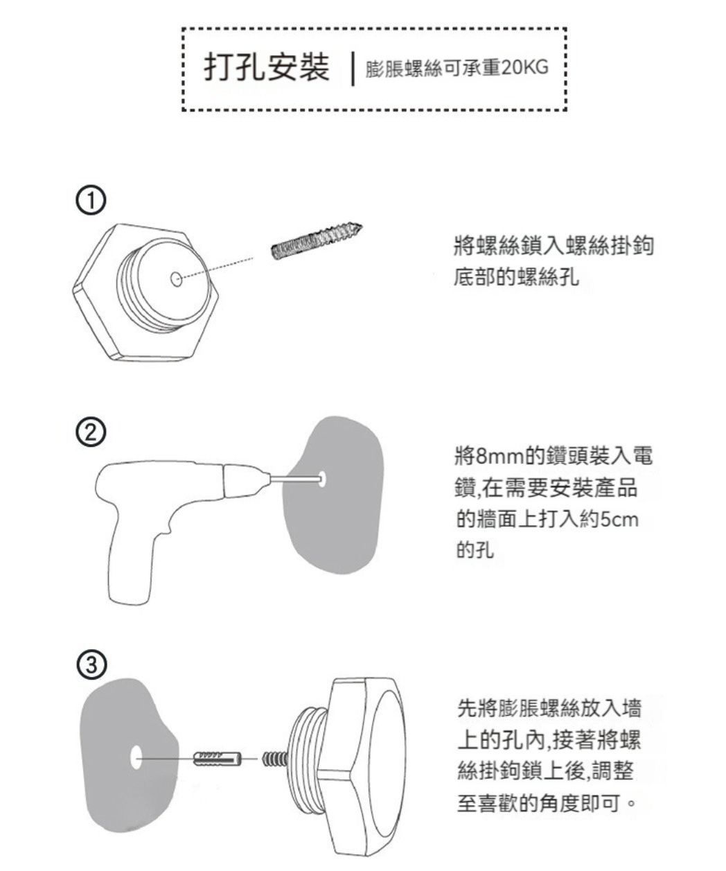 3打孔安裝 | 膨脹螺絲可承重20KG將螺絲鎖入螺絲掛鉤底部的螺絲孔將8mm的鑽頭裝入電鑽,在需要安裝產品的牆面上打入約5cm的孔先將膨脹螺絲放入上的孔內,接著將螺絲掛鉤鎖上後,調整至喜歡的角度即可。