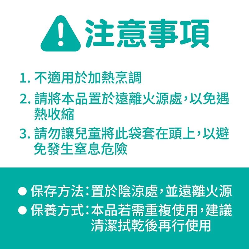 A 注意事項1. 不適用於加熱烹調2. 請將本品置於遠離火源處,以免遇熱收縮3.請勿讓兒童將此袋套在頭上,以避免發生窒息危險保存方法:置於陰涼處,並遠離火源保養方式:本品若需重複使用,建議清潔拭乾後再行使用