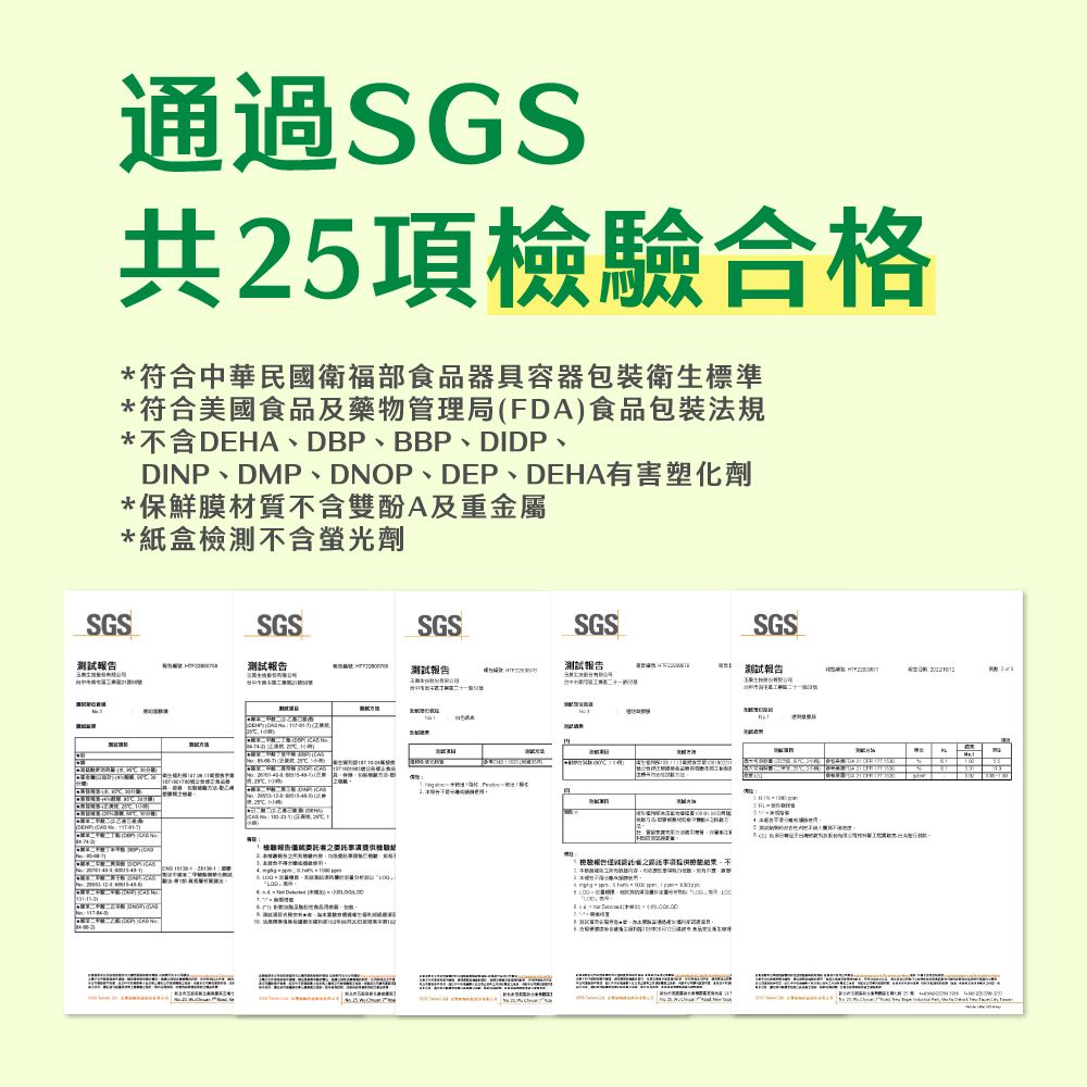 通過SGS共25項合格符合中華民國衛福部食品器具容器包裝衛生標準*符合美國食品及藥物管理局(FDA)食品包裝法規*含DEHA、DB、BBP、DIDP、DINP、DMP、DNOP、DEP、DEHA有害塑化劑*保鮮膜材質不含雙酚A及重金屬*紙盒檢測不含螢光劑SGSSGSSGSSGSSGS測試测试報告測試報告測試報告二十  報告  P*檢驗不