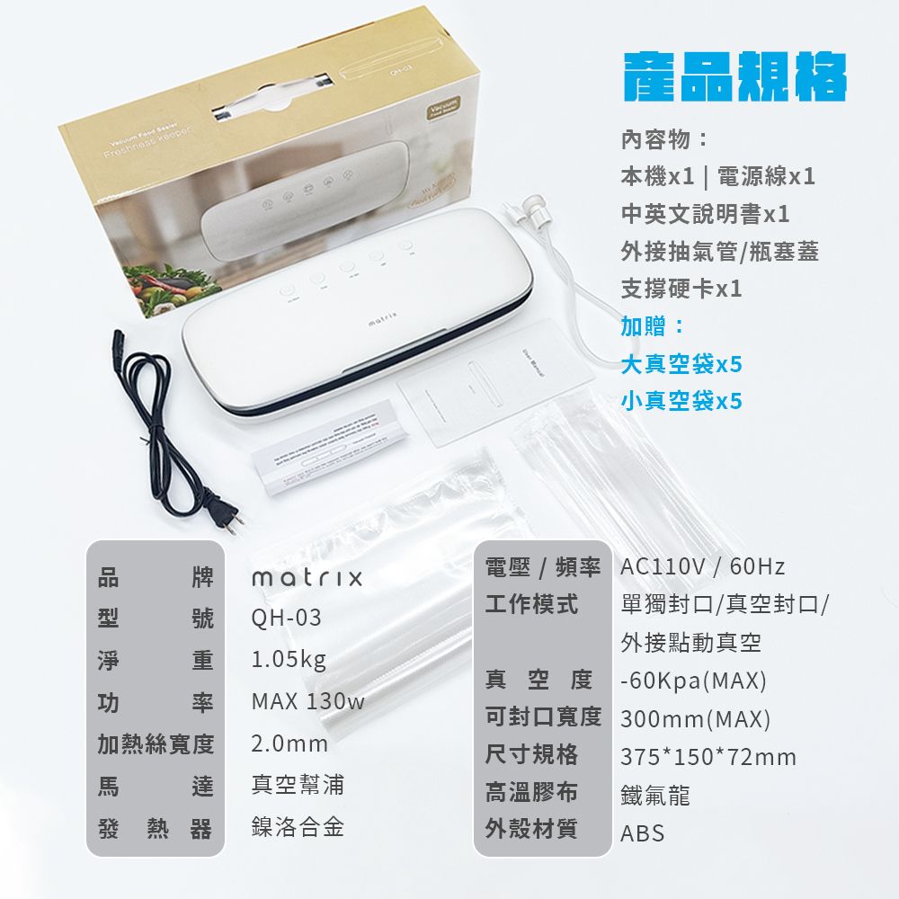 產規格內容物:本機x1 | 電源線x1中英文說明書x1外接抽氣管/瓶塞蓋支撐硬卡x1加贈:大真空袋x5小真空袋x5品牌電壓/頻率 /60Hzmatrix工作模式單獨封口/真空封口/號 QH-03外接點動真空1.05kg真空度-60Kpa(MAX)率MAX 130w可封口寬度 300mm(MAX)加熱絲寬度2.0mm尺寸規格375*150*72mm達真空幫浦高溫膠布鐵氟龍發熱器鎳洛合金外殼材質ABS