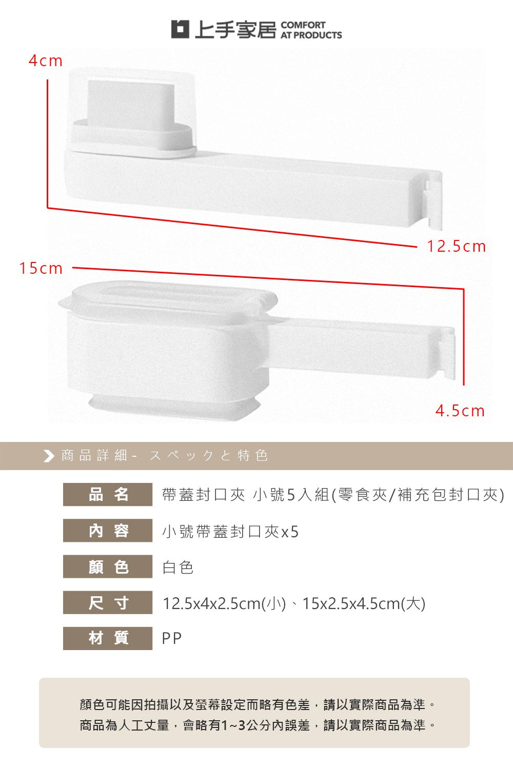 家居COMFORT4cm15cm▶商品詳細特色12.5cm4.5cm品名帶蓋封口夾 小號5入組(零食夾/補充包封口夾)内 容小號帶蓋封口夾x5顏色白色尺寸12.5x4x2.5cm(小)、15x2.5x4.5cm(大)材質 PP顏色可能因拍攝以及螢幕設定而略有色差,請以實際商品為準。商品為人工丈量,會略有1~3公分內誤差,請以實際商品為準。