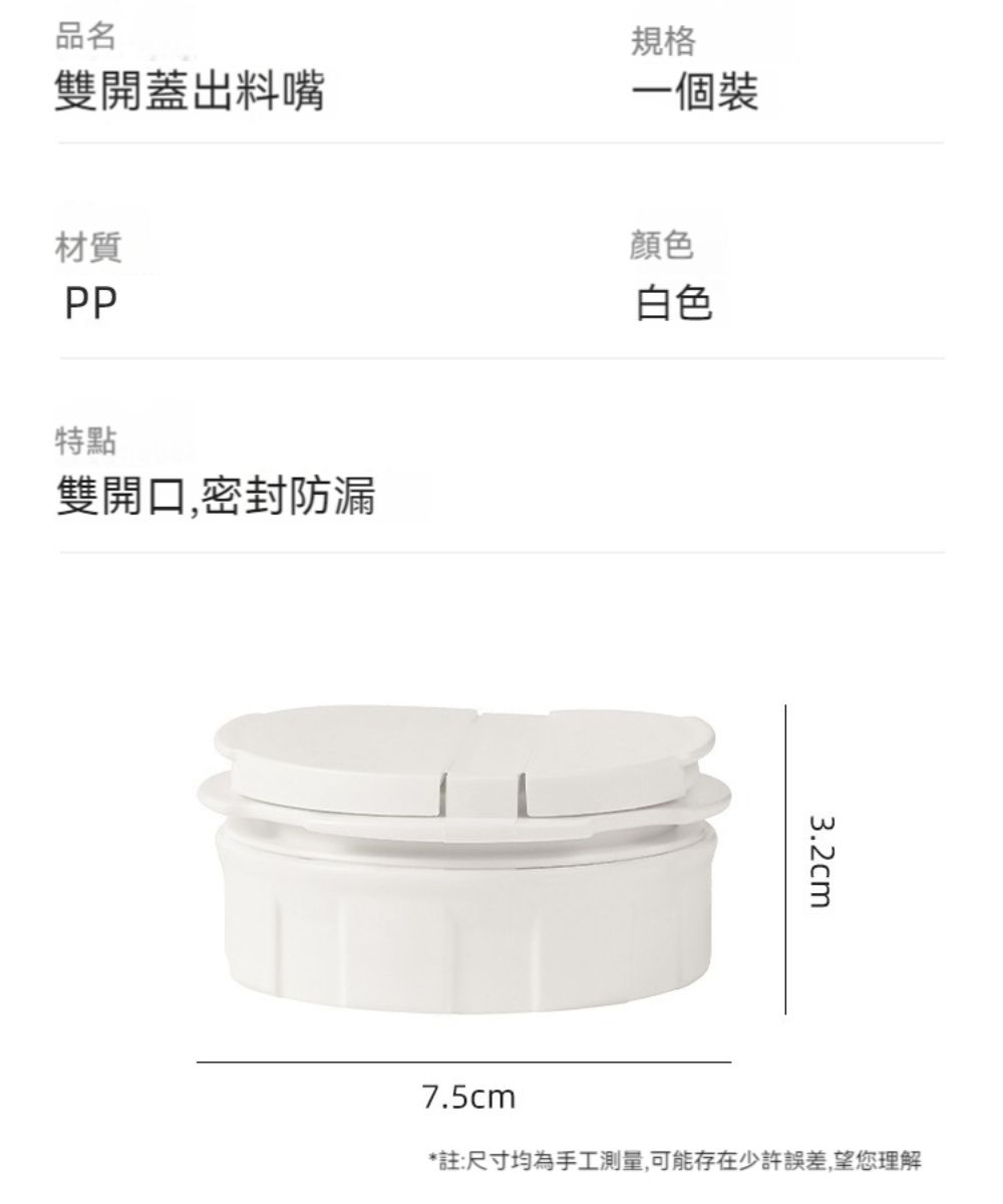 品名雙開蓋出料嘴規格一個裝材質PP特點雙開口,密封防漏顏色白色3.2cm7.5cm*註:尺寸均為手工測量,可能存在少許誤差,望您理解