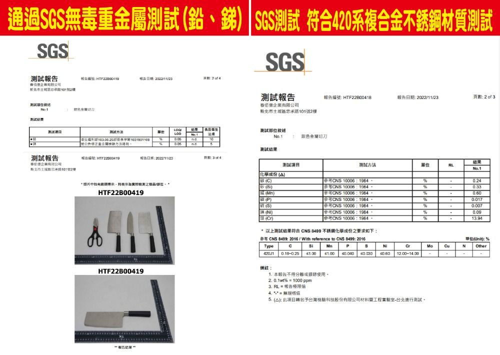 通過G毒重屬測試、 SGS測試 符合40系複合金材質測試SGS測試SGS HT22800419區1號2測試位金刀測試報有限公司北市土忠承路號2樓報告 HTF22B00418報告期 頁數2  結果 食衛生衛生日測試No.110 nd測試結果測試報告報告編號 HTF22000419城告 202211/23企業有限公司北市土城區路101號2樓F 3 of 4示則表示為實際品/部位HTF22B00419测试方法結果LNo.10.24%%%0.017%0.0070.09成份  SR ) 10006  10006 1984 10006:1984 10006:1984參考CNS 10006:1964參考CNS 10006:1964CNS 10006:1964 以上測試結果符合 CNS  不銹鋼成份之要求如下: CNS 8499: 2016 / With reference to CNS 8499: 2016%TypeCMnPSCrMoCu  1.00 1.00  0.6012.00-100備註:HTF22B00419 本報告不得分離使用2.0.1wt%  1000 ppm3. =極限4. 無值 ):予台灣檢驗科技股份有限公司材料工程實驗室-台北測試。-13.94N單位(): %Other