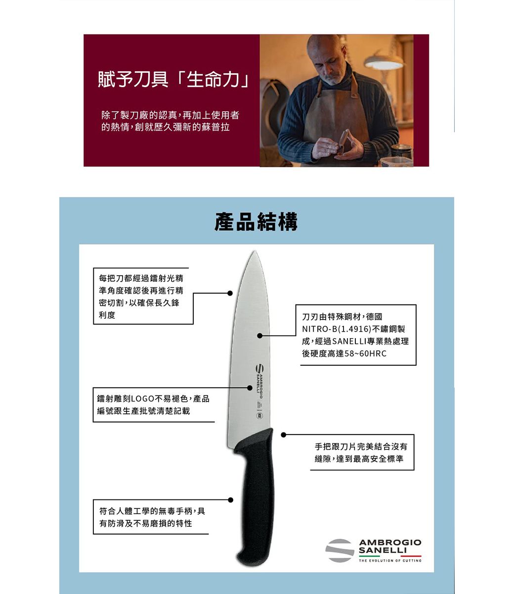 賦予刀具「生命力」除了製刀廠的認真,再加上使用者的熱情,創就歷久彌新的蘇普拉產品結構每把刀都經過鐳射光精準角度確認後再進行精密切割,以確保長久鋒利度刀刃由特殊鋼材,德國NITRO-B(1.4916)不鏽鋼製成,經過SANELLI專業熱處理後硬度高達58~60HRC鐳射雕刻LOGO不易褪色,產品編號跟生產批號清楚記載符合人體工學的無毒手柄,具有防滑及不易磨損的特性手把跟刀片完美結合沒有縫隙,達到最高安全標準AMBROGIOSANELLITHE EVOLUTION OF CUTTING