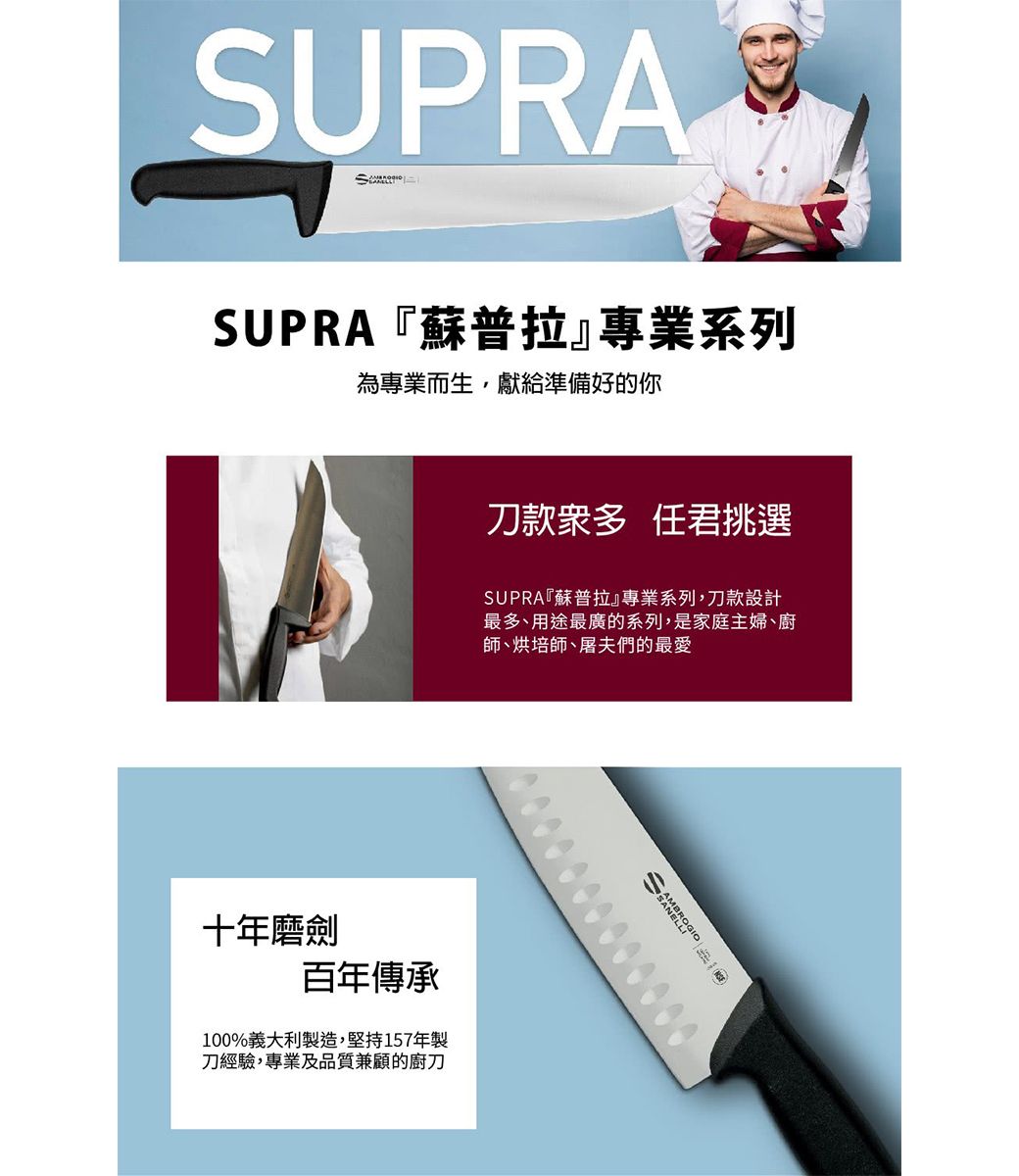 SUPRASUPRA『蘇普拉』專業系列為專業而生,獻給準備好的你刀款衆多 任君挑選SUPRA『蘇普拉』專業系列,刀款設計最多、用途最廣的系列,是家庭主婦、廚師、烘培師、屠夫們的最愛十年磨劍百年傳承100%義大利製造,堅持157年製刀經驗,專業及品質兼顧的廚刀MBRO