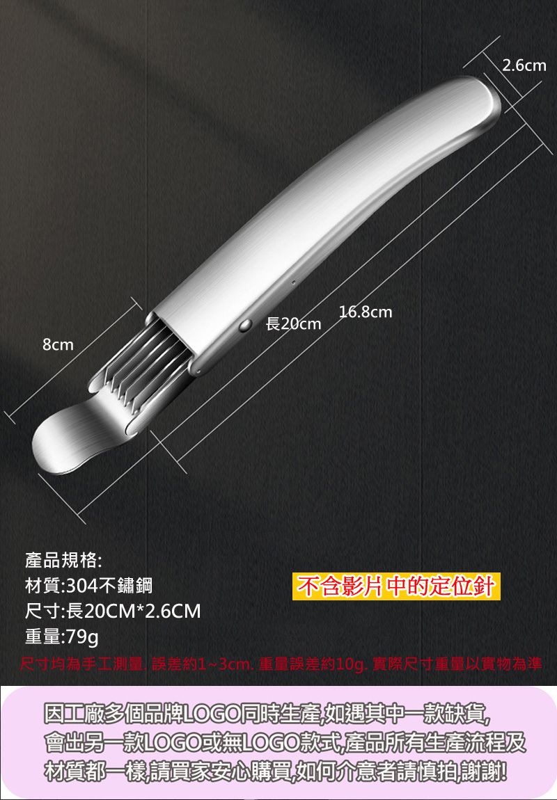 長20cm8cm168cm產品規格:材質:304不鏽鋼不含影片中的定位針尺寸:長20CM*2.6CM重量:79g2.6cm尺寸均為手工測  誤差約1~3cm.重量誤差約10g. 實際尺寸重量以實物為準因工廠多個品牌LOGO同時生產如遇其中一缺貨會出款LOGO或無LOGO款式產品所有生產流程及材質都一樣請買家安心購買如何介意者請慎拍謝謝!