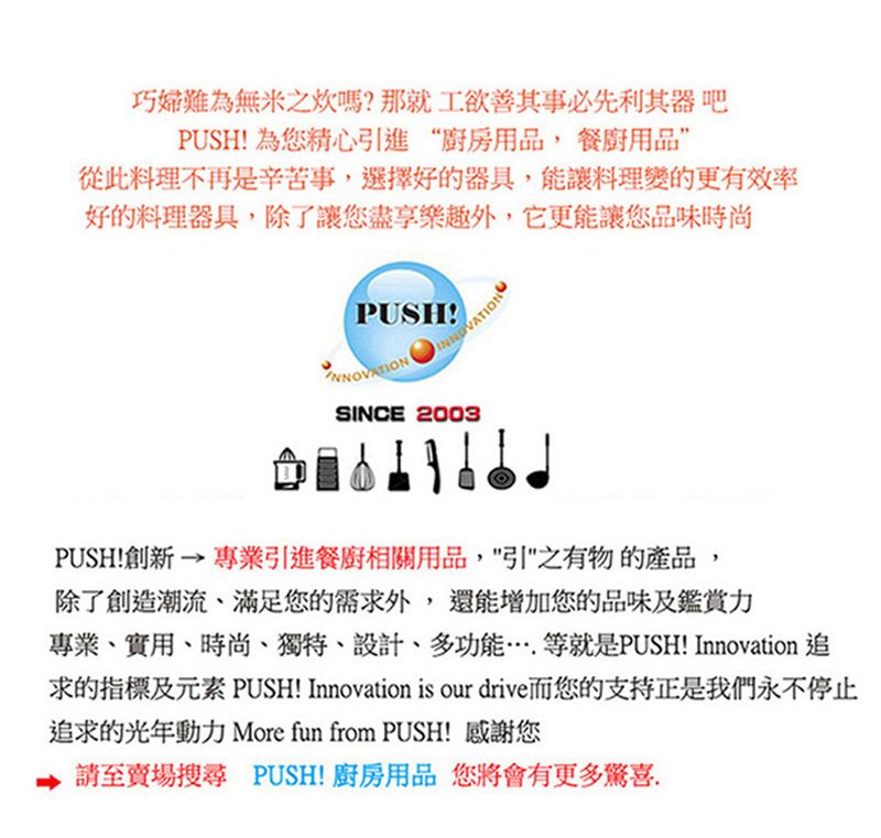 巧婦難為無米之嗎?那就工欲善其事必先利其器吧PUSH! 為您精心引進“廚房用品餐廚用品從此料理不再是辛苦事,選擇好的器具,能讓料理變的更有效率好的料理器具,除了讓您盡享樂趣外,它更能讓您品味時尚PUSH!SINCE 2003PUSH!創新→專業引進餐廚相關用品,之有物的產品,除了創造潮流、滿足您的需求外,還能增加您的品味及鑑賞力專業、實用、時尚、獨特、設計、多功能等就是PUSH! Innovation 追求的指標及元素 PUSH! Innovation is our drive而您的支持正是我們永不停止追求的光年動力 More fun from PUSH! 感謝您請至賣場搜尋 PUSH!廚房用品 您將會有更多驚喜,