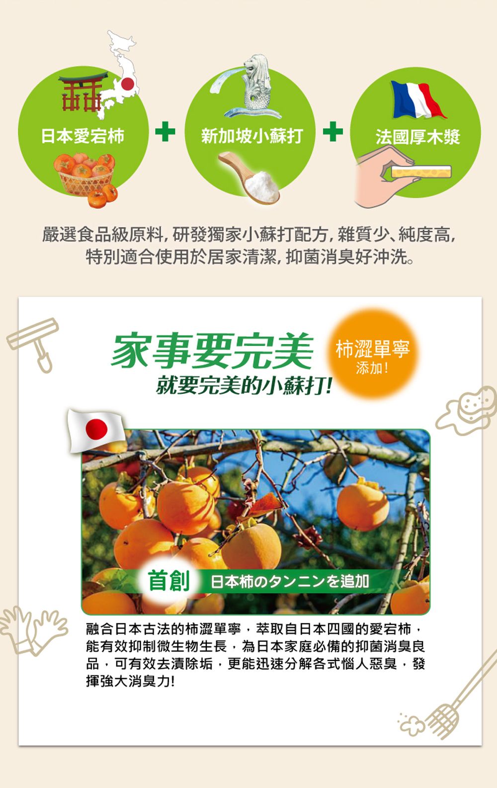 日本愛  新加坡小蘇打 法國厚木漿嚴選食品級原料,研發獨家小蘇打配方,雜質少純度高,特別適合使用於居家清潔,抑菌消臭好沖洗。家事要完美澀單寧就要完美的小蘇打首創 日本柿のタンニンを追加融合日本古法的柿澀單寧,萃取自日本四國的愛宕柿,能有效抑制微生物生長,為日本家庭必備的抑菌消臭良品,可有效去漬除垢,更能迅速分解各式惱人惡臭,發揮消臭力!