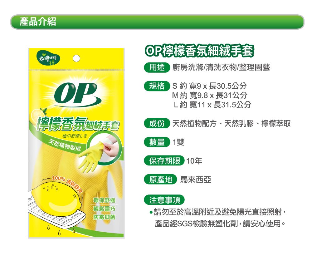產品介紹OPOP檸檬香氛細絨手套用途 廚房洗滌/清洗衣物/整理園藝  寬9x長30.5公分 約寬9.8 x 長31公分L約寬11 x 長31.5公分檸檬香氛細絨手套成份天然植物配方、天然乳膠、檸檬萃取極の癒しを天然植物製成數量 1保存期限 10年原產地 馬來西亞100% 清新舒注意事項環保舒適輕鬆靈巧防霉抑菌請勿至於高溫附近及避免陽光直接照射,產品經SGS檢驗無塑化劑,請安心使用。
