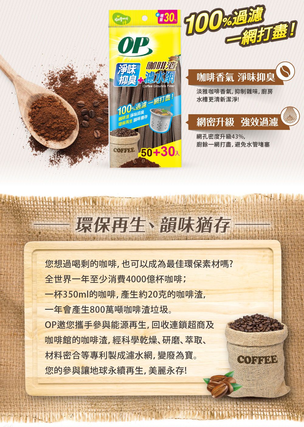 OP【淨味咖啡渣抑臭Coffee Grounds Filter100一網打盡!咖啡渣 淨味抑臭環保再生 100%過濾一網打盡!咖啡香氣 淨味抑臭淡雅咖啡香氣,抑制雜味,廚房水槽更清新潔淨!網密升級 強效過濾網孔密度升級43%,廚餘一網打盡,避免水管堵塞COFFEE 50+30環保再生、韻味猶存您想過喝剩的咖啡,也可以成為最佳環保素材嗎?全世界一年至少消費4000億杯咖啡一杯350ml的咖啡,產生約20克的咖啡渣,一年會產生800萬噸咖啡渣垃圾。OP邀您攜手參與能源再生,回收連鎖超商及咖啡館的咖啡渣,經科學乾燥、研磨、萃取、材料密合等專利製成濾水網,變廢為寶。您的參與讓地球永續再生,美麗永存!COFFEE