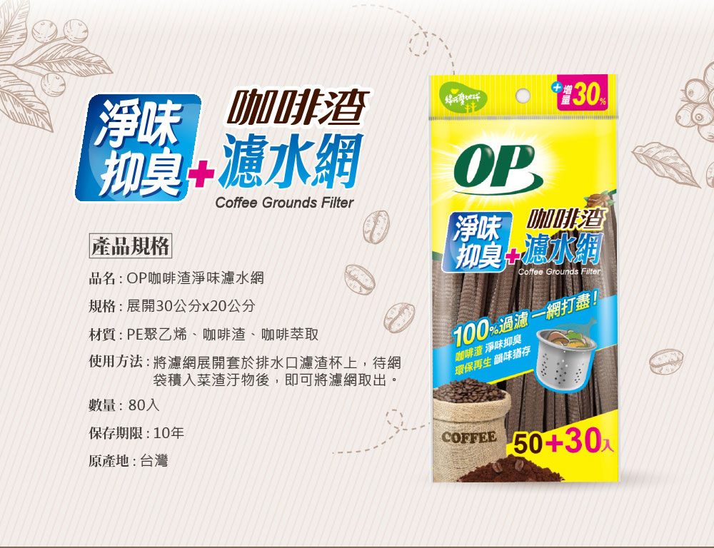 淨味 咖啡+濾水網Coffee Grounds Filter產品規格品名:OP咖啡渣淨味水網規格:展開30公分x20公分材質:PE聚乙烯、咖啡渣、咖啡萃取OP30【淨味 咖啡渣抑臭瀘水Coffee Grounds Filter100%過濾一網打盡!數量:80使用方法:將濾網展開套於排水口濾渣杯上,待網袋積菜渣汙物後,即可將濾網取出。咖啡渣 淨味抑臭環保再生 韻味猶存保存期限:10年原產地:台灣COFFEE 50+30入