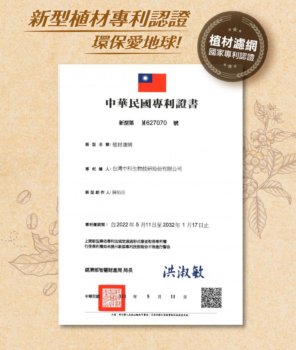 新型材專利認證環保愛地球!中華民國專利證書新型第 M627070 號新型名稱植材濾網人:台灣中科生物技研股份有限公司新型創作人:陳佑任植材濾網國家專利認證專利權期間:20225月11至2032年1月17日止上開新型業依專利法規定通過形式審查取得專利權行使專利權如未提示新型專利技術報告不得進行警告經濟部智慧財產局局長洪淑敏中華民國年5 月 11 日注意:專利權人未依法繳納年費者其專利權自繳費期限屆滿後消滅,