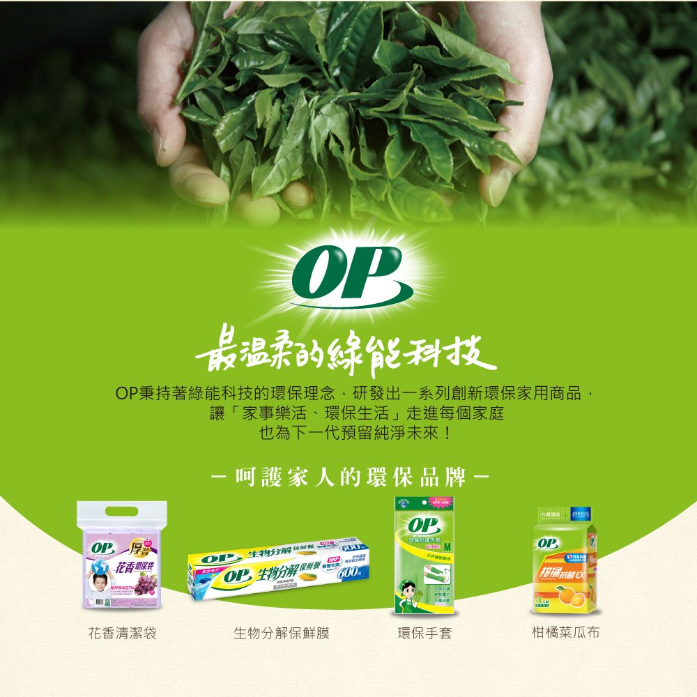 最温柔的綠能科技秉持著綠能科技的環保理念研發出一系列創新環保家用商品,讓「家事樂活、環保生活」走進每個家庭也為下一代預留純淨未來!家人的環保品牌-OP花香環保袋OP,生物分 解OP 生物分 解 600OP柑橘花香清潔袋生物分 解保鮮膜環保手套柑橘菜瓜布