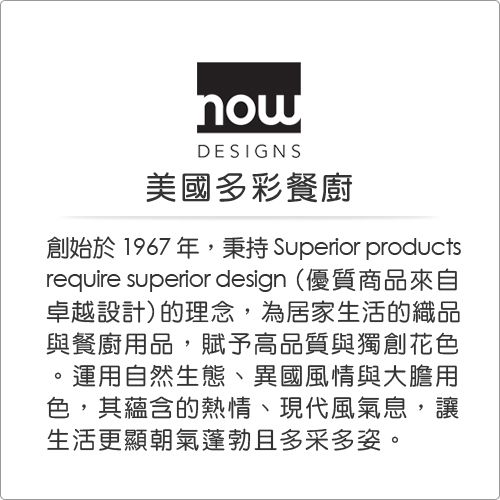 DESIGNS美國多彩餐廚創始於1967年,秉持 Superior productsrequire superior design (優質商品來自卓越設計)的理念,為居家生活的織品與餐廚用品,賦予高品質與獨創花色運用自然生態、異國風情與大膽用色,其蘊含的熱情、現代風氣息,讓生活更顯朝氣蓬勃且多采多姿。