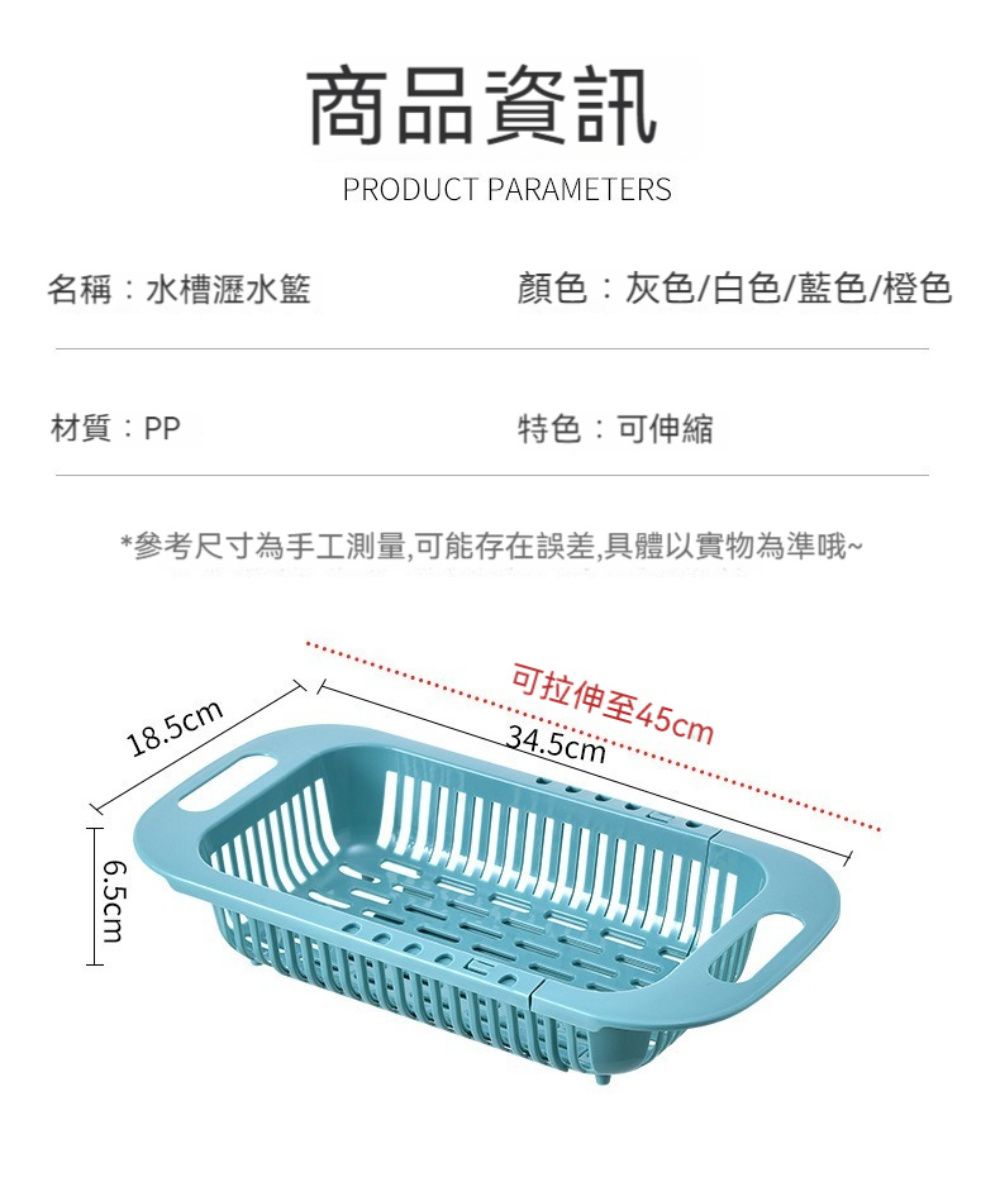 商品資訊PRODUCT PARAMETERS名稱:水槽瀝水籃顏色:灰色/白色/藍色/橙色材質:PP特色:可伸縮*參考尺寸為手工測量,可能存在誤差,具體以實物為準哦~18.5cm可拉伸至45cm34.5cm6.5cm