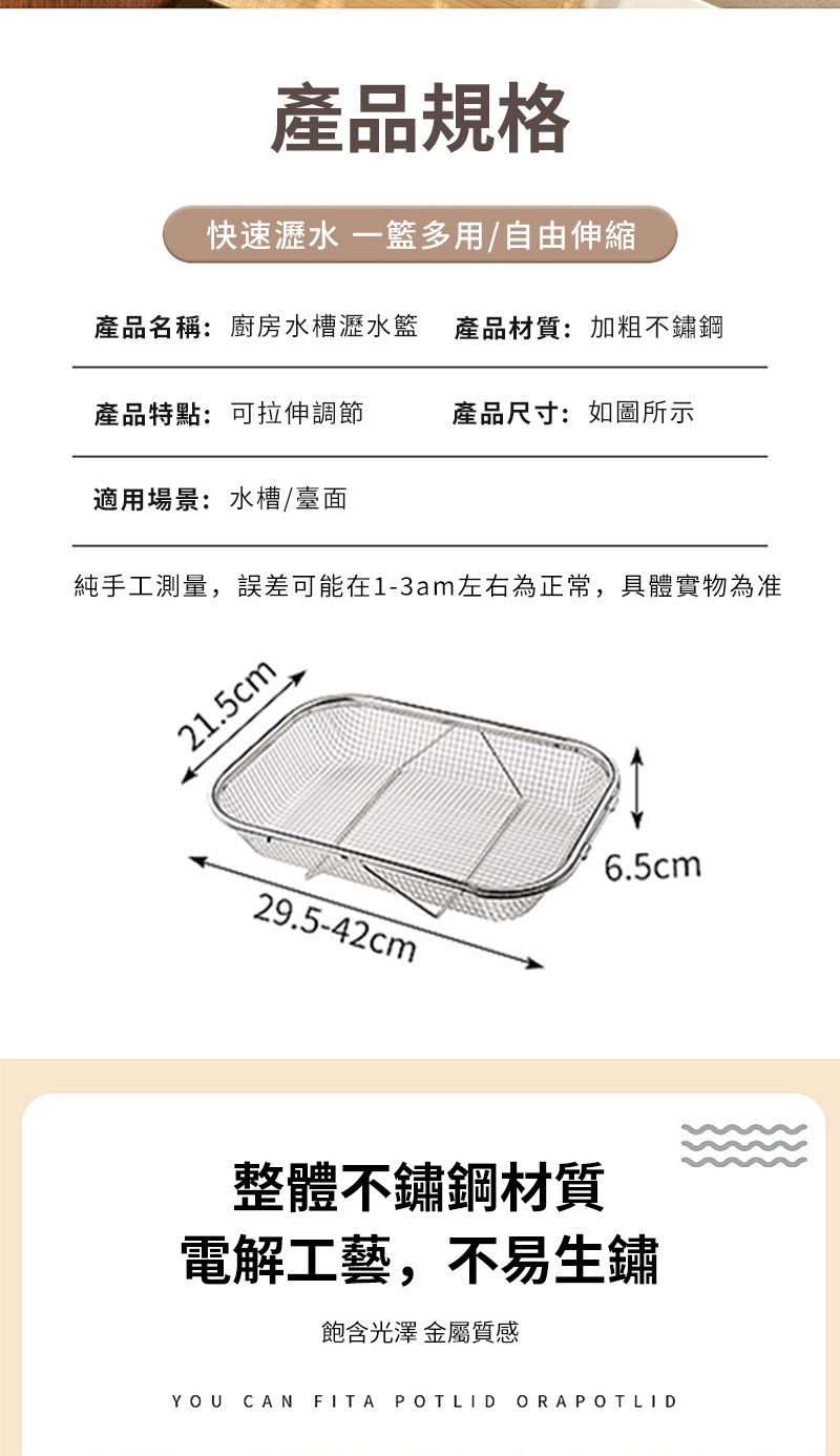 產品規格快速瀝水 一多用/自由伸縮產品名稱:廚房水槽瀝水籃 產品材質:加粗不鏽鋼產品特點:可拉伸調節產品尺寸:如圖所示適用場景:水槽/臺面純手工測量,誤差可能在1-3am左右為正常,具體實物為准21.5cm29.5-42cm6.5cm整體不鏽鋼材質電解工藝,不易生鏽飽含光澤 金屬質感YOU CAN FITA POTLIDORAPOTLID