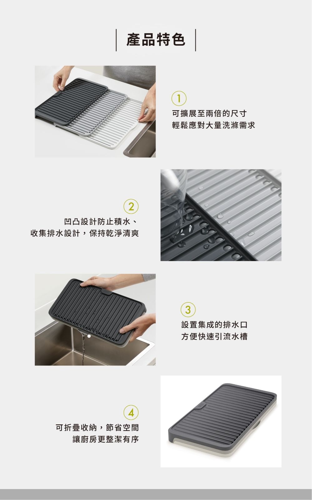 產品特色2凹凸設計防止積水、收集排水設計,保持乾淨清爽4可折疊收納,節省空間讓廚房更整潔有序1可擴展至兩倍的尺寸輕鬆應對大量洗滌需求設置集成的排水口方便快速引流水槽