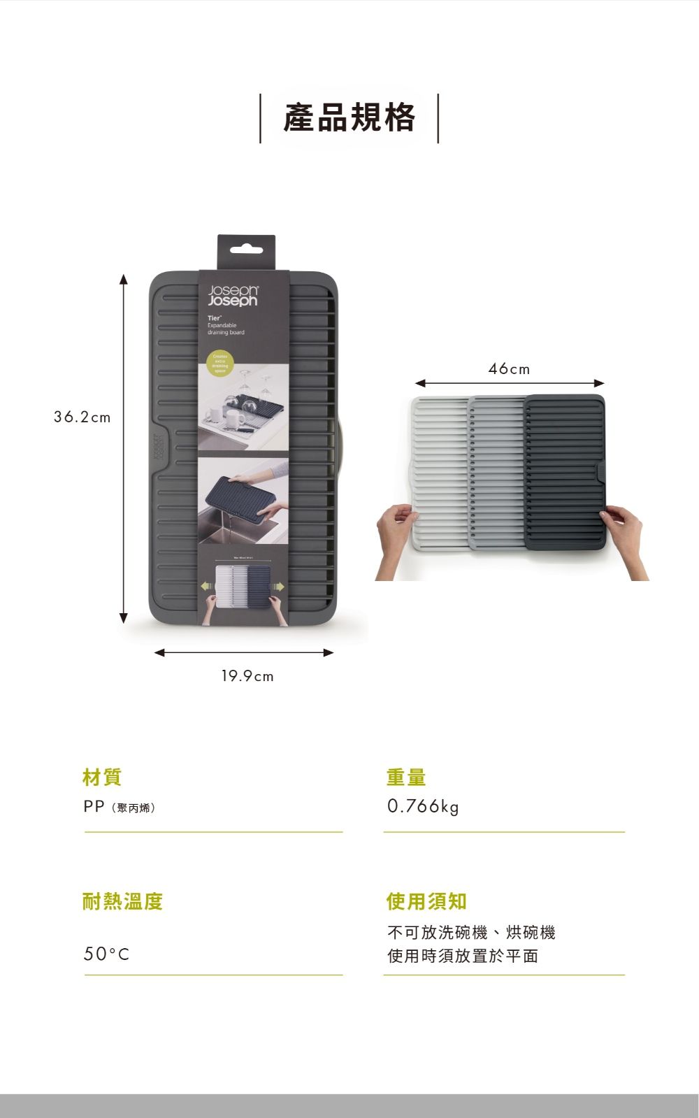 36.2cm材質PP(聚丙烯)JosephExpandable board19.9cm產品規格重量0.766kg46cm耐熱溫度50使用須知不可放洗碗機、烘碗機使用時須放置於平面