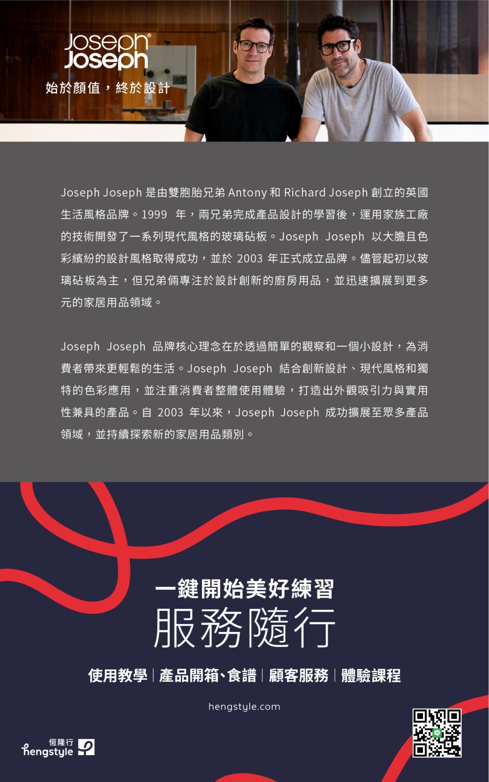 JosephJoseph始於顏值,終於設計Joseph Joseph 是由雙胞胎兄弟 Antony 和 Richard Joseph 創立的英國生活風格品牌。1999 年,兩兄弟完成產品設計的學習後,運用家族工廠的技術開發了一系列現代風格的玻璃砧板。Joseph Joseph 以大膽且色彩繽紛的設計風格取得成功,並於2003 年正式成立品牌。儘管起初以玻璃砧板為主,但兄弟倆專注於設計創新的廚房用品,並迅速擴展到更多元的家居用品領域。Joseph Joseph 品牌核心理念在於透過簡單的觀察和一個小設計,為消費者帶來更輕鬆的生活。Joseph Joseph 結合創新設計、現代風格和獨特的色彩應用,並注重消費者整體使用體驗,打造出外觀吸引力與實用性兼具的產品。自 2003 年以來,Joseph Joseph 成功擴展至眾多產品領域,並持續探索新的家居用品類別。恆隆行hengstyle一鍵開始美好練習服務隨行使用教學|產品開箱、食譜|顧客服務|體驗課程hengstyle.com