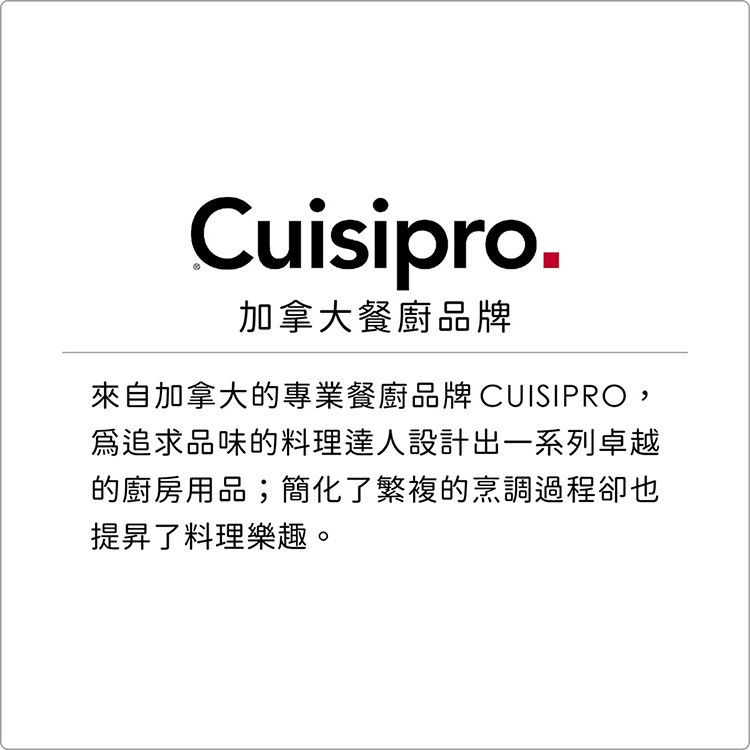 Cuisipro.加拿大餐廚品牌來自加拿大的專業餐廚品牌CUISIPRO,追求品味的料理達人設計出一系列卓越的廚房用品;簡化了繁複的烹調過程卻也提昇了料理樂趣。