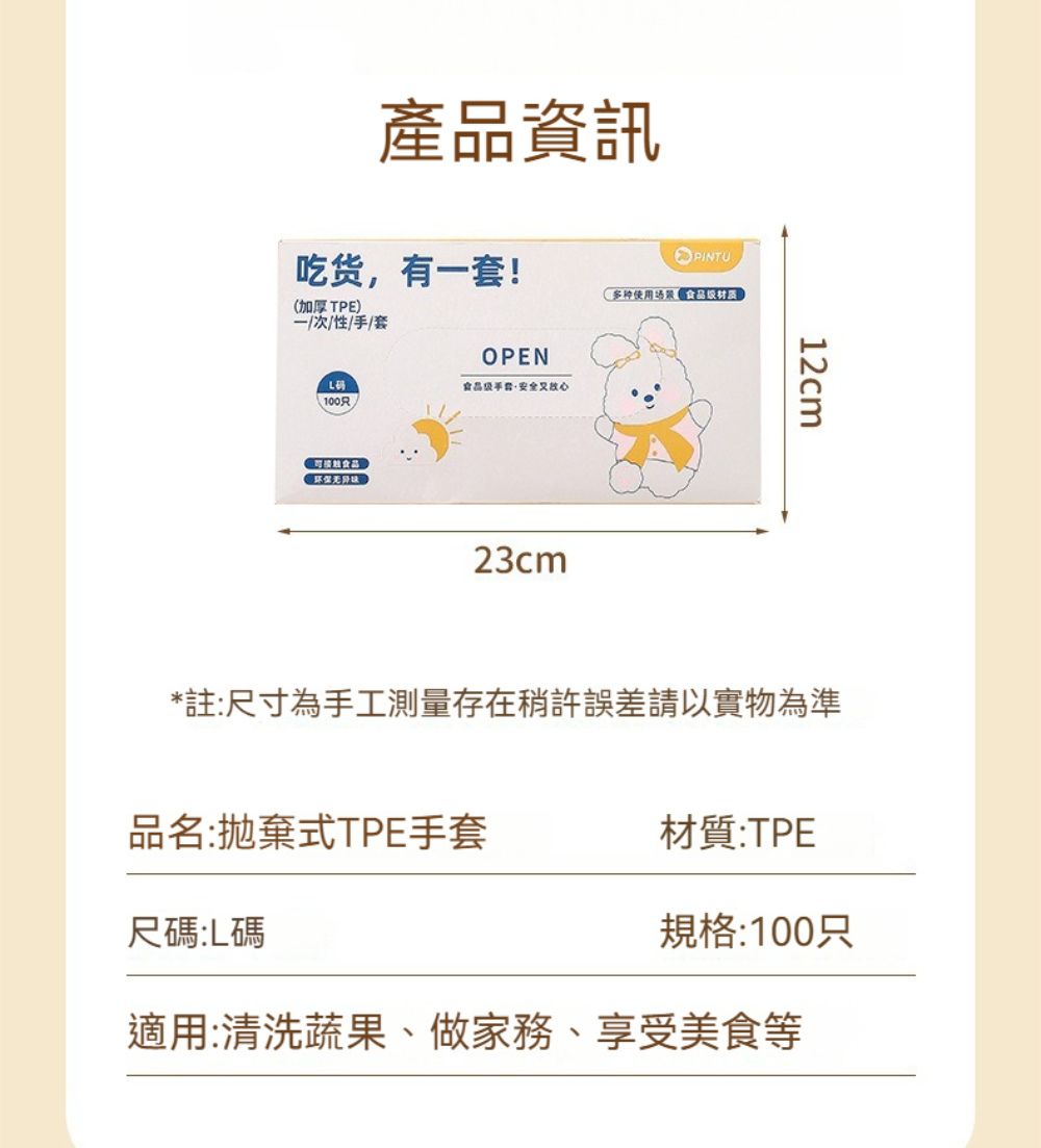 產品資訊吃货,有套!加厚TPE)一次/性/手/套PINTU使用场景食品材质OPEN食品级安全(100只23cm12cm*註:尺寸為手工測量存在稍許誤差請以實物為準品名:式TPE手套材質:TPE尺:L碼規格:100只適用:清洗蔬果、做家務、享受美食等