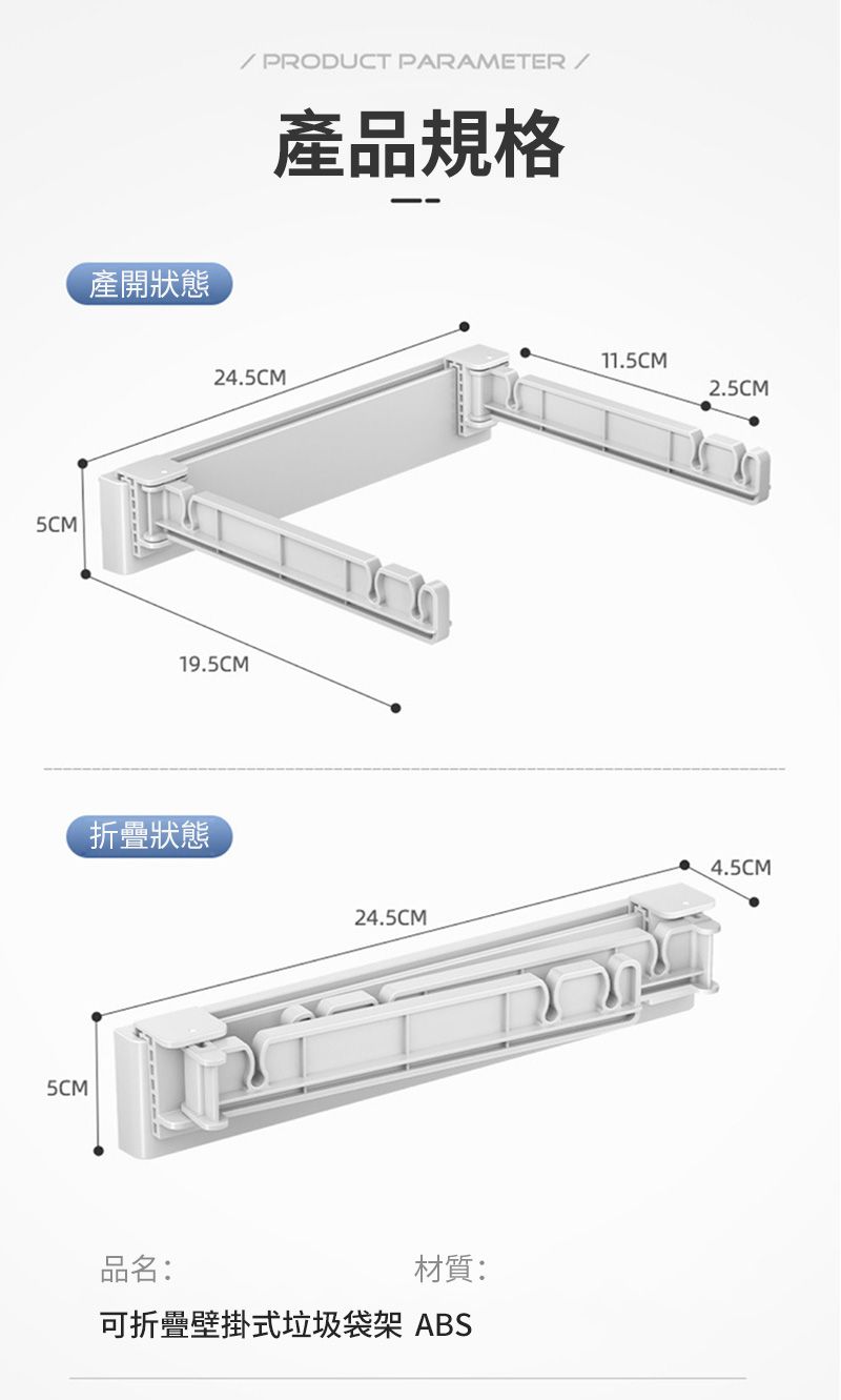 5CM5CM產開狀態 PRODUCT PARAMETER/產品規格11.5CM24.5CM2.5CM19.5CM折疊狀態品名:4.5CM24.5CM材質:可折疊壁掛式垃圾袋架 ABS