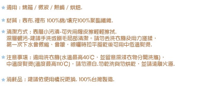 適用:烤箱/微波/熱鍋/烘焙材質:表布裡布0%棉/填充100%聚酯纖維.*潔方式:表層小污清-可先用橡皮擦輕輕擦拭.深層髒污-建議手洗或刷毛局部清潔。請勿洗衣機及用力搓揉第一次下水會微縮、會皺晾曬時拉平風乾後可用中低溫熨燙.注意事項:適用洗衣機(水溫最高40並留意深衣物分開中溫度熨燙(溫度最高10),請勿漂白.勿乾洗與勿烘乾,並請遠離火源.消耗品:建議依使用情況更換.100%台灣製造.