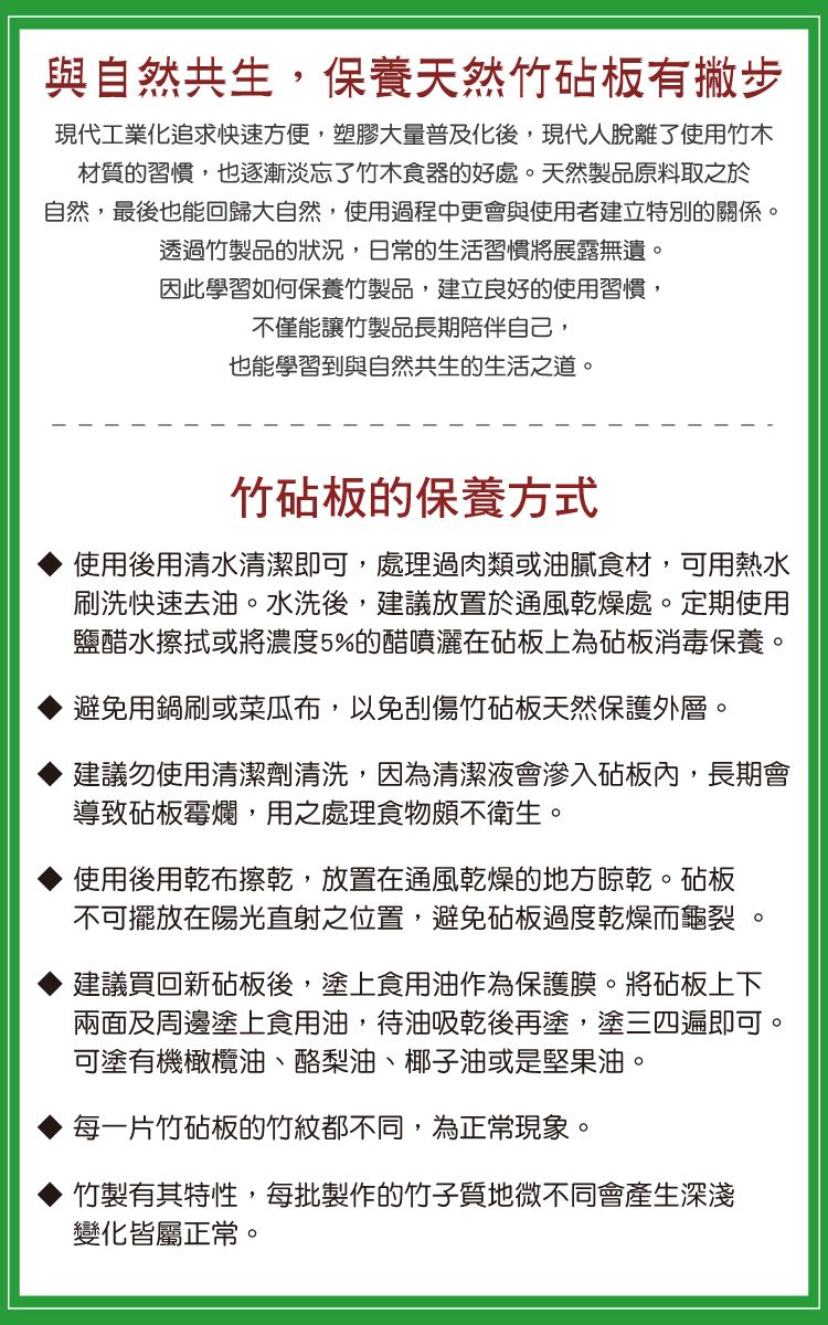 與自然共生,保養天然竹砧板有撇步現代工業化追求快速方便,塑膠大量普及化後,現代人脫離了使用竹木材質的習慣,也逐漸淡忘了竹木食器的好處天然製品原料取之於自然,最後也能回歸大自然,使用過程中更會與使用者建立特別的關係。透過竹製品的狀況,日常的生活習慣將展露無遺。因此學習如何保養竹製品,建立良好的使用習慣,不僅能讓竹製品長期陪伴自己,也能學習到與自然共生的生活之道。竹砧板的保養方式使用後用清水清潔即可,處理過肉類或油膩食材,可用熱水刷洗快速去油。水洗後,建議放置於通風乾燥處。定期使用鹽醋水擦拭或將濃度5%的醋噴灑在砧板上為砧板消毒保養。避免用鍋刷或菜瓜布,以免刮傷竹砧板天然保護外層。建議勿使用清潔劑清洗,因為清潔液會滲入砧板內,長期會導致砧板霉爛,用之處理食物頗不衛生。使用後用乾布擦乾,放置在通風乾燥的地方晾乾。砧板不可擺放在陽光直射之位置,避免砧板過度乾燥而龜裂 。建議買回新砧板後,塗上食用油作為保護膜。將砧板上下兩面及周邊塗上食用油,待油吸乾後再塗,塗三四遍即可。可塗有機橄欖油、酪梨油、椰子油或是堅果油。每一片竹砧板的竹紋都不同,為正常現象。竹製有其特性,每批製作的竹子質地微不同會產生深淺變化皆屬正常。