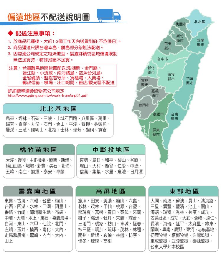 偏遠地區不配送說明圖配送注意事項:北北基桃園市縣市苗栗縣市新竹宜蘭縣市台中市彰化縣市縣市南投縣市花蓮縣市嘉義縣市1. 於商品託運後,大約1-3個工作天內送貨到府(不含假日)。2.商品運送只限台灣本島,離島部分無法配送。3. 因物流公司規定之特殊地型偏遠鄉鎮或區域環境限制無法送貨時,特殊地區不送貨。 注意:台灣離島地區皆無配送(澎湖縣金門縣、連江縣、小琉球、南海諸島、釣魚台列島)全省碼頭、監獄看守所、貨櫃場、大賣場、郵政信箱、機場、出口報關、飯店/觀光區不配送詳細標準請參照物流公司規定http://www.gding.com.tw/work-from/a-p01.pdf北北基地區烏來、坪林、石碇、三峽、土城石門路、八里區、萬里、瑞芳、貢寮、九份、石門、金山、平溪、野柳、鼻頭角、雙溪、三芝、陽明山、北投、士林、瑞芳、猴硐、貢寮台南市桃竹苗地區大溪、復興、中正機場、關西、新埔、橫山山區、峨嵋、新豐、尖石、北埔、五峰、南庄、獅潭、泰安、卓蘭中彰投地區東勢、烏日、和平、梨山、谷關、環山、大村、鹿谷、仁愛、中遼、信義、集集、水里、魚池、日月潭高雄市台東縣市屏東縣市雲嘉南地區東勢、古坑、六輕、台塑、梅山、台西、四湖、水林、口湖、阿里山、番路、竹崎、海埔新生地、布袋、中埔、大埔、水上、東石、嘉義農場、白河、東山、六甲、七股、北門、左鎮、玉井、楠西、南化、大內、走馬瀨農場、龍崎、內門、大內、山上高屏地區旗津、田寮、美濃、旗山、六龜、杉林、茂林、甲仙、桃源、台塑、那瑪夏、萬巒、春日、泰武、來義、獅子、滿洲、牡丹、來義、霧台、三地門、瑪家、枋山、車城、恆春、核三廠、瑪加、琉球、茂林、林、南州、新埤、崁頂、林邊、枋寮、佳冬、琉球、高樹東部地區大同、南澳、蘇澳、員山、濱海路三星、壽豐、豐濱、池上、關山、海端、瑞穗、秀林、長濱、成功、安通社區、成功、大武、金峰、達仁、長濱、海瑞、延平、太麻里、綠東、蘭嶼、卑南、鹿野、東河、志航基地、初鹿牧場、檳榔牧場、岩灣監獄、東成監獄、武陵監獄、泰源監獄、台東大學知本校區