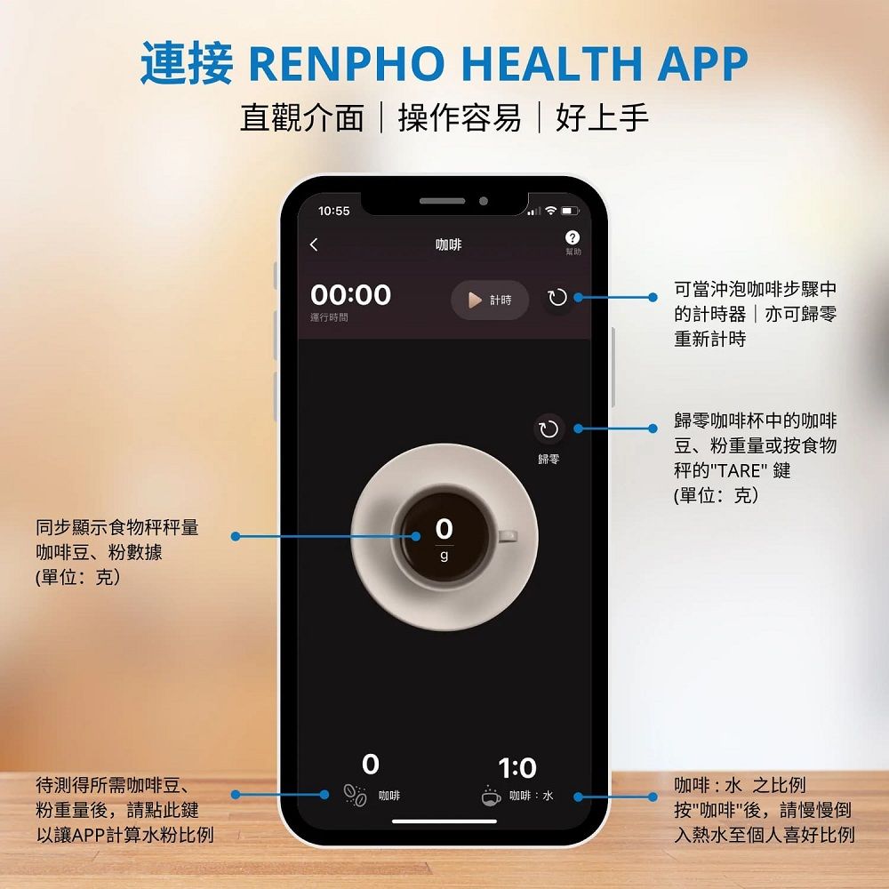 連接 RENPHO HEALTH APP直觀介面操作容易好上手同步顯示食物秤秤量咖啡豆、粉數據(單位:克)10:5500:00運行時間咖啡計時1:0歸零待測得所需咖啡豆、 咖啡咖啡:水粉重量後,請點此鍵以讓APP計算水粉比例?幫助可當沖泡咖啡步驟中的計時器|亦可歸零重新計時歸零咖啡杯中的咖啡豆、粉重量或按食物秤的TARE 鍵(單位:克)咖啡:水 之比例按咖啡後,請慢慢倒入熱水至個人喜好比例