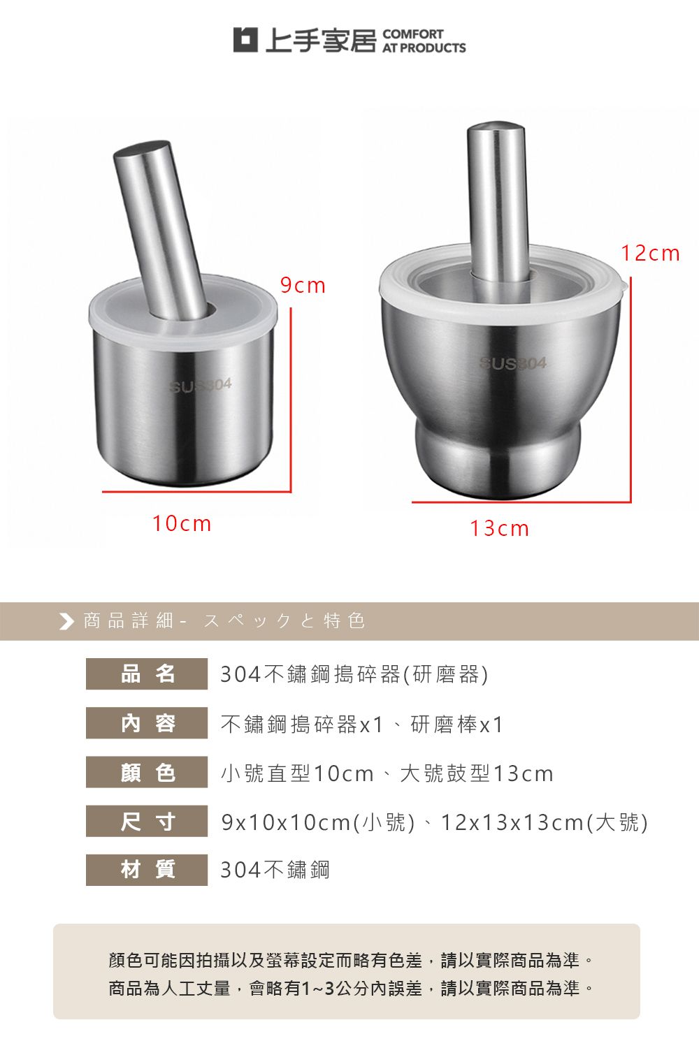 10cmCOMFORT13cm▶ 商品詳細 特色304不鏽鋼搗碎器(研磨器)12cm品名内 容不鏽鋼搗碎器x1、研磨棒x1顏色小號直型10cm、大號鼓型13cm尺寸材質9x10x10cm(小號)、12x13x13cm(大號)304不鏽鋼顏色可能因拍攝以及螢幕設定而略有色差,請以實際商品為準。商品為人工丈量,會略有1~3公分內誤差,請以實際商品為準。