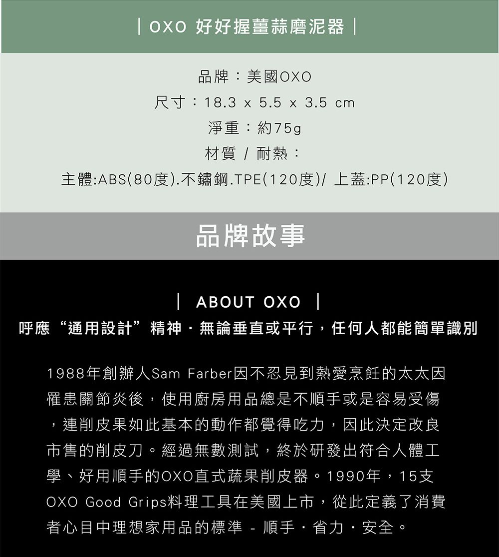 好好握薑蒜磨泥器品牌:美國尺寸:18.3 x 5.5 x 3.5 cm淨重:約75g材質 / 耐熱:主體:ABS(80度).不鏽鋼.TPE(120度)/ 上蓋:PP(120度)品牌故事 ABOUT  |呼應“通用設計”精神無論垂直或平行,任何人都能簡單識別1988年創辦人Sam Farber因不忍見到熱愛烹飪的太太因罹患關節炎後,使用廚房用品總是不順手或是容易受傷連削皮果如此基本的動作都覺得吃力,因此決定改良市售的削皮刀。經過無數測試,終於研發出符合人體工學、好用順手的OXO直式蔬果削皮器。1990年,15支OXO Good Grips料理工具在美國上市,從此定義了消費者心目中理想家用品的標準 - 順手省力安全。