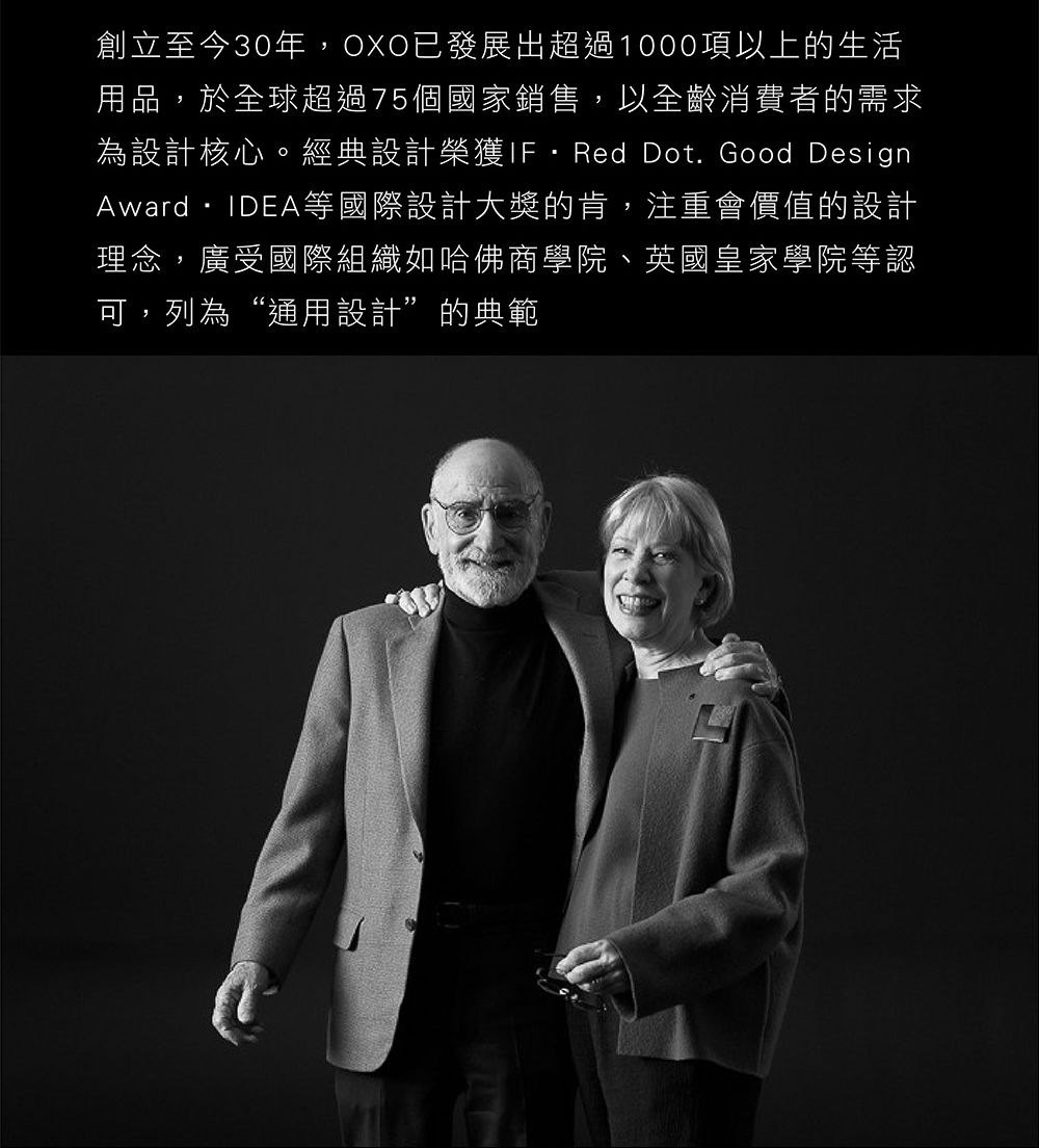 創立至今30年,OXO已發展出超過1000項以上的生活用品,於全球超過75個國家銷售,以全齡消費者的需求為設計核心。經典設計榮獲Red Dot. Good DesignAward・IDEA等國際設計大獎的肯,注重會價值的設計理念,廣受國際組織如哈佛商學院、英國皇家學院等認可,列為“通用設計”的典範