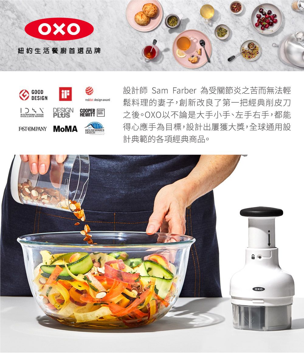 紐約生活餐廚首選品牌GOODDESIGNDESIGNCOOPERPLUSHEWITTFAST   design awardHOUSEWARES設計師 Sam Farber 為受關節炎之苦而無法輕鬆料理的妻子,創新改良了第一把經典削皮刀之後。OXO以不論是大手小手、左手右手,都能得心應手為目標,設計出屢獲大獎,全球通用設計典範的各項經典商品。