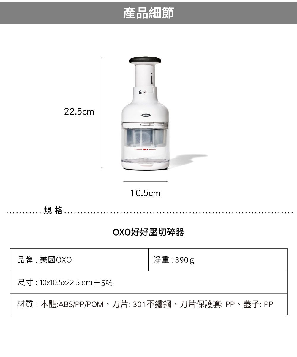 規格.產品細節22.5cm10.5cmOXO好好壓切碎器淨重:390g品牌:美國OXO尺寸:10x10.5x22.5cm±5%材質:本體:ABS/PP/POM、刀片:301不鏽鋼、刀片保護套:PP、蓋子: PP