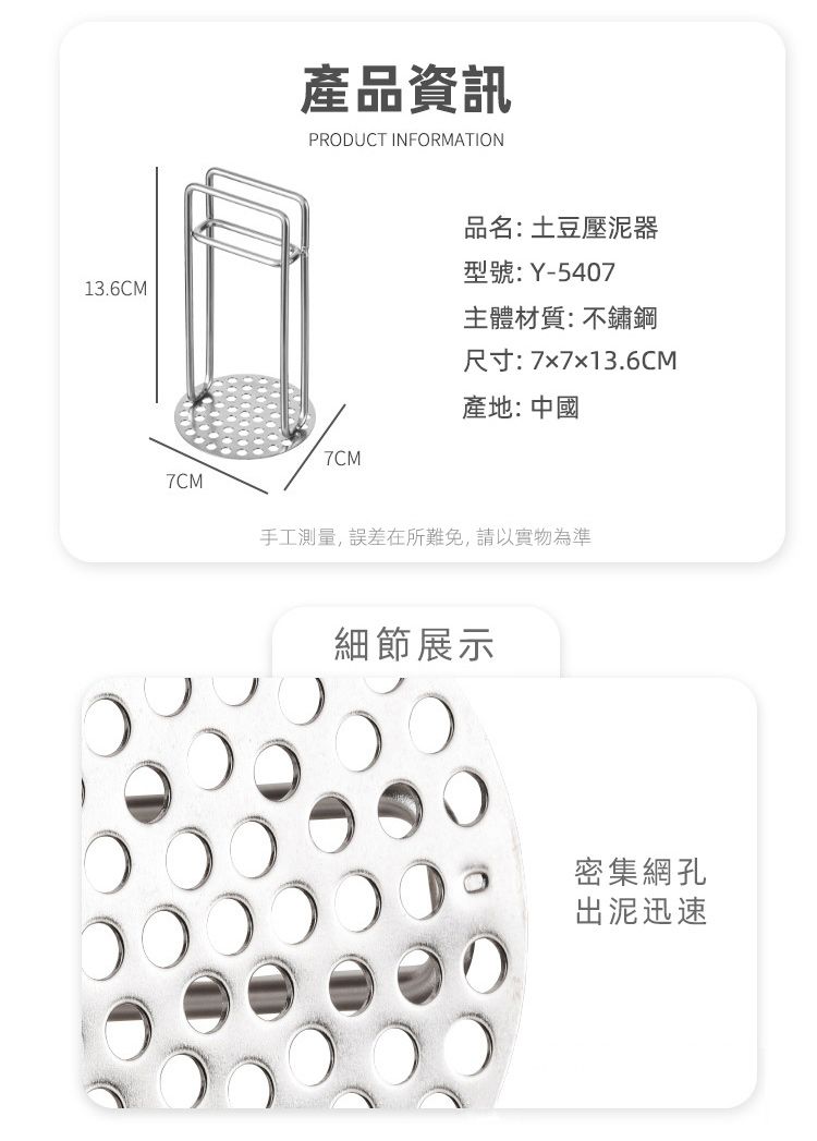 13.6CM產品資訊PRODUCT INFORMATION7CM品名:土豆壓泥器型號:Y-5407主體材質:不鏽鋼尺寸:77x13.6CM產地:中國7CM手工測量,誤差在所難免,請以實物為準細節展示密集網孔出泥迅速