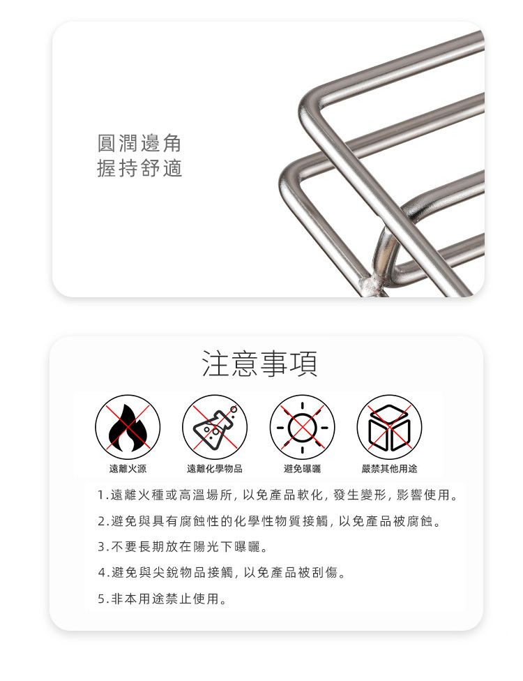 圓潤邊角握持舒適注意事項遠離火源遠離化學物品避免曝曬嚴禁其他用途1.遠離火種或高溫場所,以免產品軟化,發生變形,影響使用。2.避免與具有腐蝕性的化學性物質接觸,以免產品被腐蝕。3.不要長期放在陽光下曝曬。4.避免與尖銳物品接觸,以免產品被刮傷。5.非本用途禁止使用。