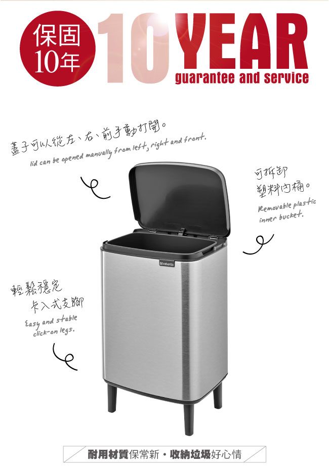 保固10年 guarantee and service蓋子可以從左、右、前手動打開。 can be opened manually from left, right and front可拆卸塑料桶。Removable plasticinner bucket輕鬆穩定卡入式支腳 and stableclickon legs耐用材質保收納垃圾好心情