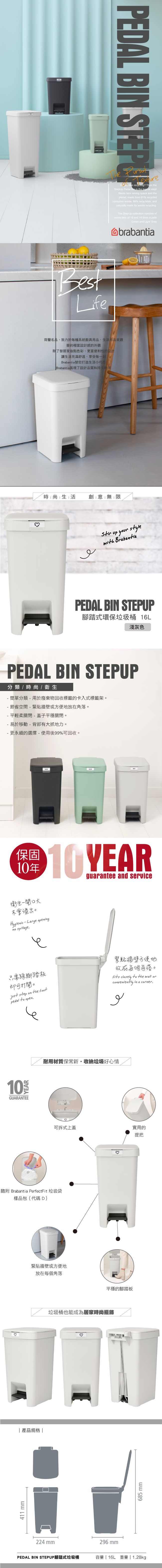 BestLifePEDAL BIN STEPUP  ? Then theStepUp Pedal  is the logical stepWaste bins saving space and theplanet, made from 91% recycledconsumer waste, 99% recyclable, andnaturally made for waste recyclingThe StepUp collection consists ofwaste bins of  and 16  inJadeGreen and Light Greybrabantia荷蘭名品,致力於每種系統廚具用品、生活用品美觀簡約設計感的外觀除了替居家妝點色彩、更富便利性的設計生活充滿舒適、享受每一刻Brabantia替您打造生活小巧思Brabantia展現了設計品質和持久時尚生活 創意無限Stir up your stylewith BrabantiaPEDAL BIN STEPUP腳踏式環保垃圾桶 淺灰色PEDAL BIN STEPUP分類/時尚/衛生- 簡單分類-用於廢棄物回收標籤的卡入式標籤架。- 節省空間- 緊貼牆壁或方便地放在角落。- 平輕柔關閉-蓋子平穩關閉。- 易於移動-背部有抓地力。- 更永續的選擇-使用後99%可回收。保固10年10 YEARguarantee and service衛生一大不會溢出。Hygienic - Large openingno spillage只需腳踏板即可打開。just step on the pedal  open緊貼牆壁方便地放在每個角落。fits closely to the wall orconveniently in a corner.لوYEAR10GUARANTEE耐用材質保新·收納垃圾好心情可拆式上蓋實用的提把隨附 Brabantia PerfectFit 垃圾袋樣品包(代碼D)411 mm緊貼牆壁或方便地產品規格|放在每個角落224 mm平穩的腳踏板垃圾桶也能成為居家時尚擺飾296 mm685 mmPEDAL BIN STEPUP腳踏式垃圾桶容量 | 16L 重量 | 1.28kg