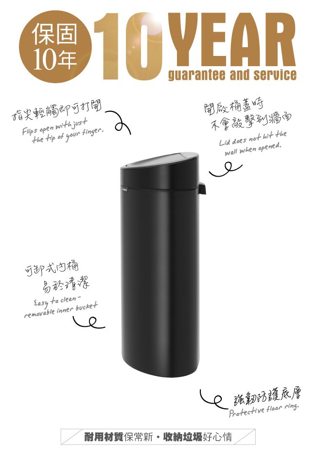 保固10年10 YEAR guarantee and service指尖輕觸即可打開Flips open with justthe tip of your finger開啟桶蓋時不會敲擊到牆面Lid does not hit thewall when opened.可卸式桶易於清潔 to clean-removable inner bucket耐用材質保新收納垃圾好心情強韌防護底層Protective  ring.