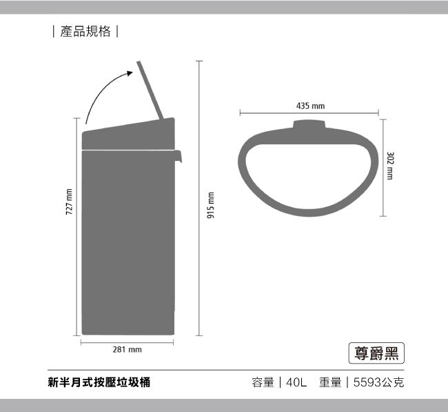 727 mm產品規格|915 mm435 mm281 mm尊爵黑新半月式按壓垃圾桶容量 | 40L重量 | 5593公克302 mm