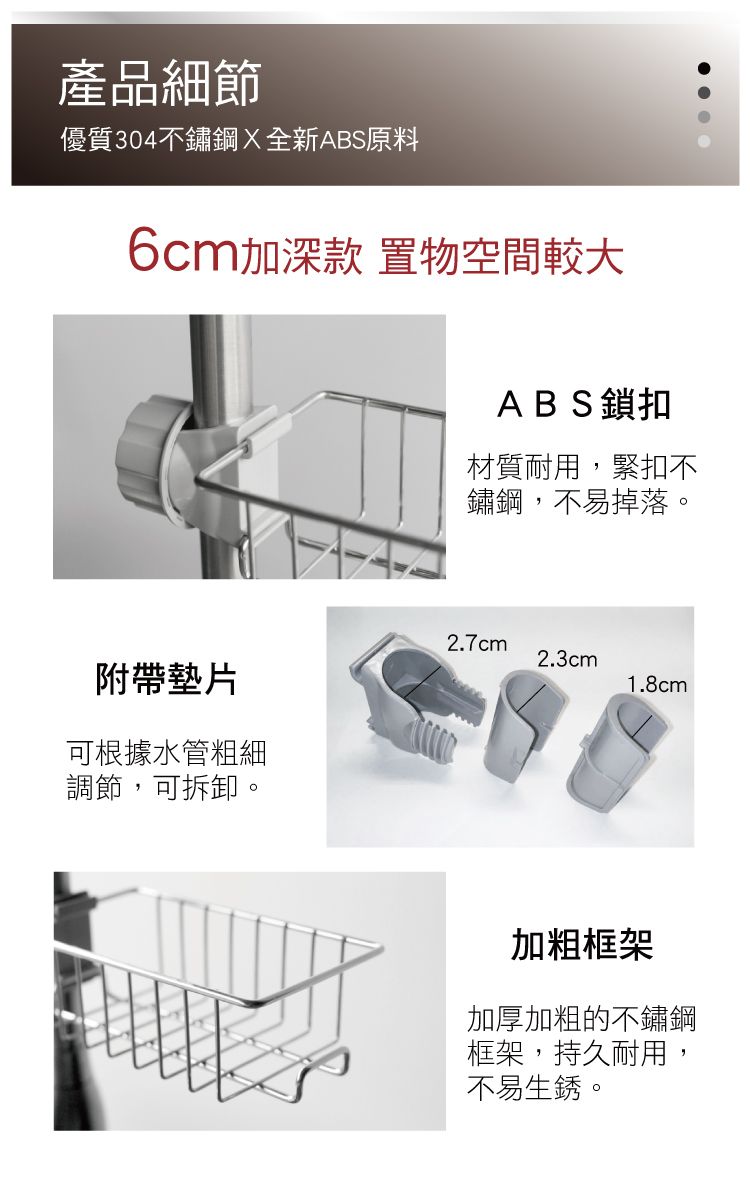 產品細節優質304不鏽鋼全新ABS原料6cm加深款 置物空間較大ABS鎖扣材質耐用,緊扣不鏽鋼,不易掉落。2.7cm2.3cm附帶墊片1.8cm可根據水管粗細調節,可拆卸。加粗框架加厚加粗的不鏽鋼框架,持久耐用,不易生銹。